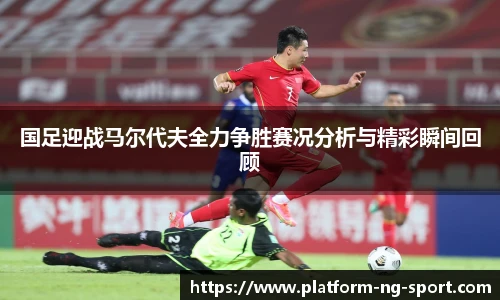 国足迎战马尔代夫全力争胜赛况分析与精彩瞬间回顾