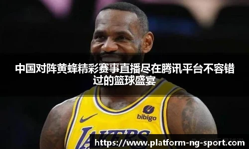 中国对阵黄蜂精彩赛事直播尽在腾讯平台不容错过的篮球盛宴